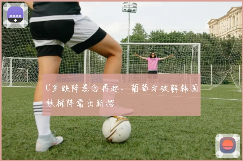 C罗缺阵悬念再起，葡萄牙破解韩国铁桶阵需出新招