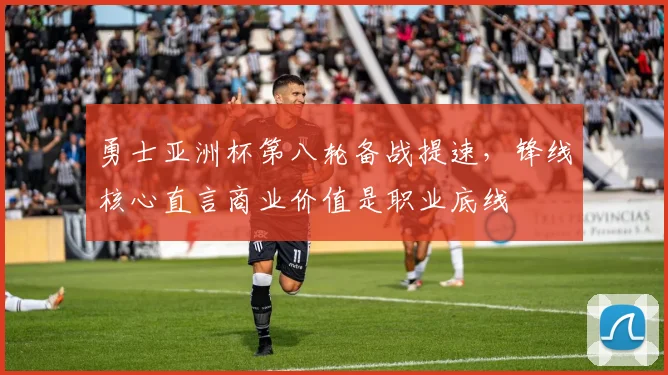 勇士亚洲杯第八轮备战提速，锋线核心直言商业价值是职业底线