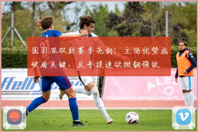 国羽混双新赛季亮剑：主场优势成破局关键，反手提速欲掀翻强敌