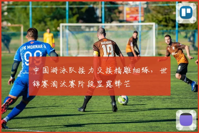 中国游泳队接力交接精雕细琢，世锦赛淘汰赛阶段显露锋芒