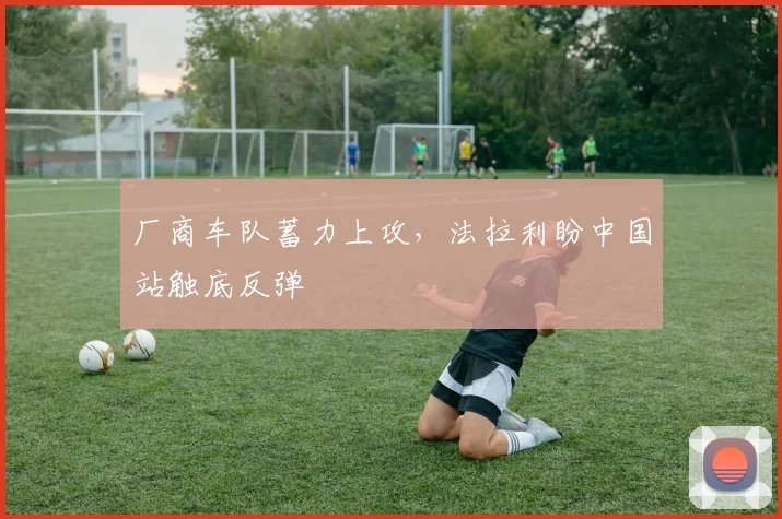 厂商车队蓄力上攻，法拉利盼中国站触底反弹