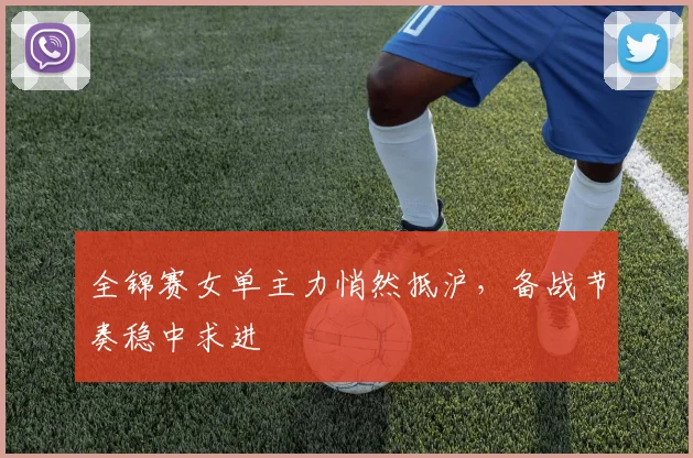 全锦赛女单主力悄然抵沪，备战节奏稳中求进