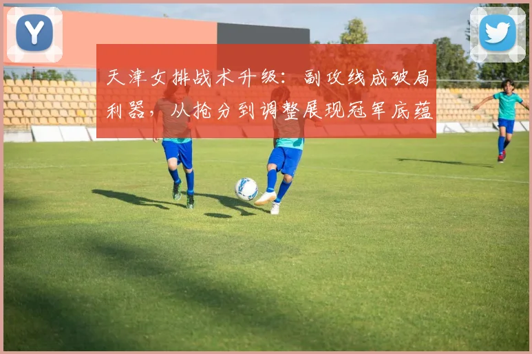 天津女排战术升级：副攻线成破局利器，从抢分到调整展现冠军底蕴