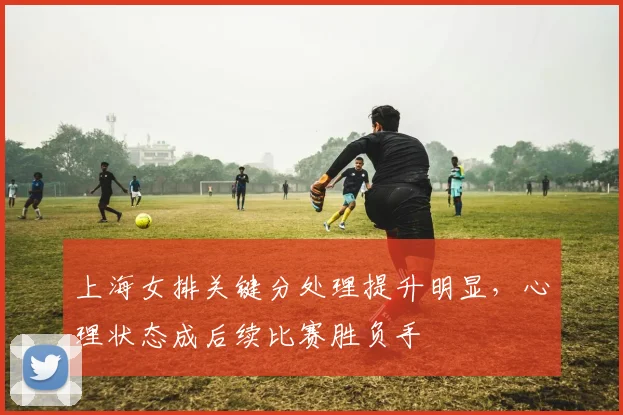 上海女排关键分处理提升明显，心理状态成后续比赛胜负手