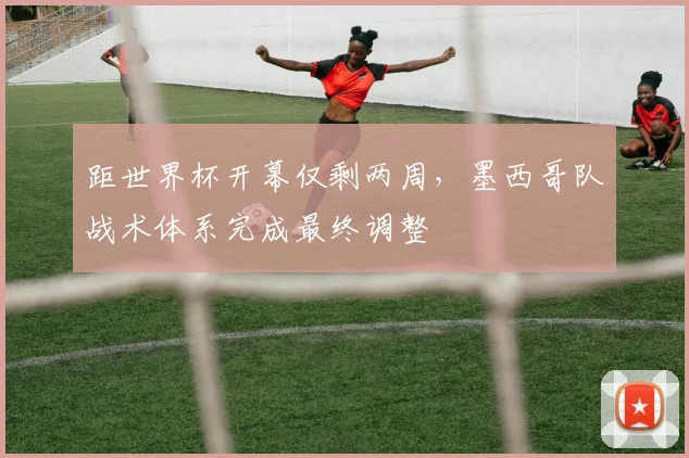 距世界杯开幕仅剩两周，墨西哥队战术体系完成最终调整
