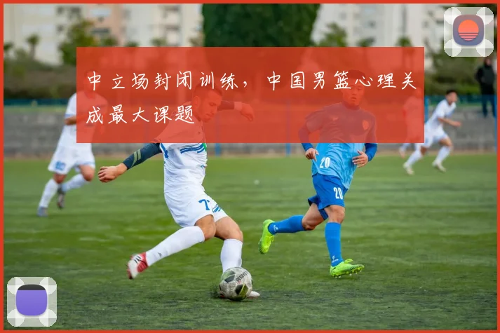 中立场封闭训练，中国男篮心理关成最大课题