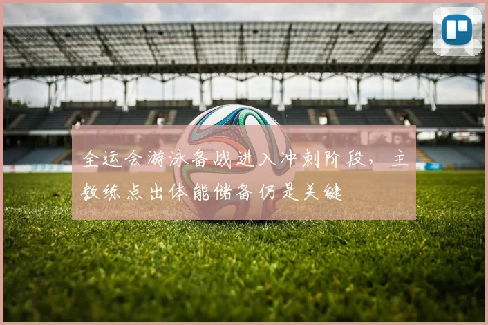 全运会游泳备战进入冲刺阶段，主教练点出体能储备仍是关键