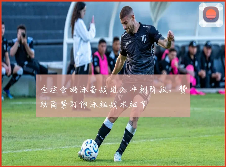 全运会游泳备战进入冲刺阶段，赞助商紧盯仰泳组战术细节