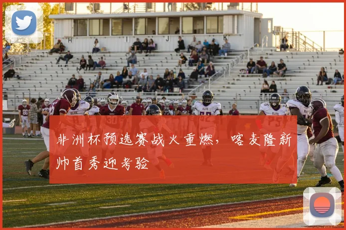 非洲杯预选赛战火重燃，喀麦隆新帅首秀迎考验