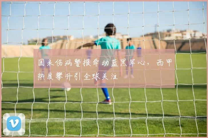 国米伤病警报牵动蓝黑军心，西甲热度攀升引全球关注