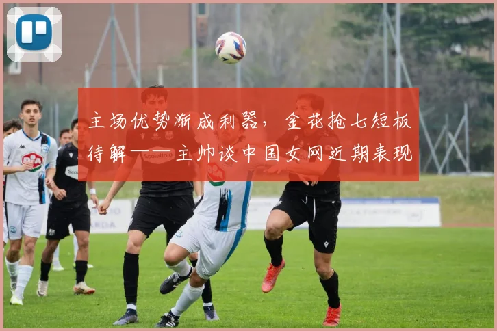 主场优势渐成利器，金花抢七短板待解——主帅谈中国女网近期表现