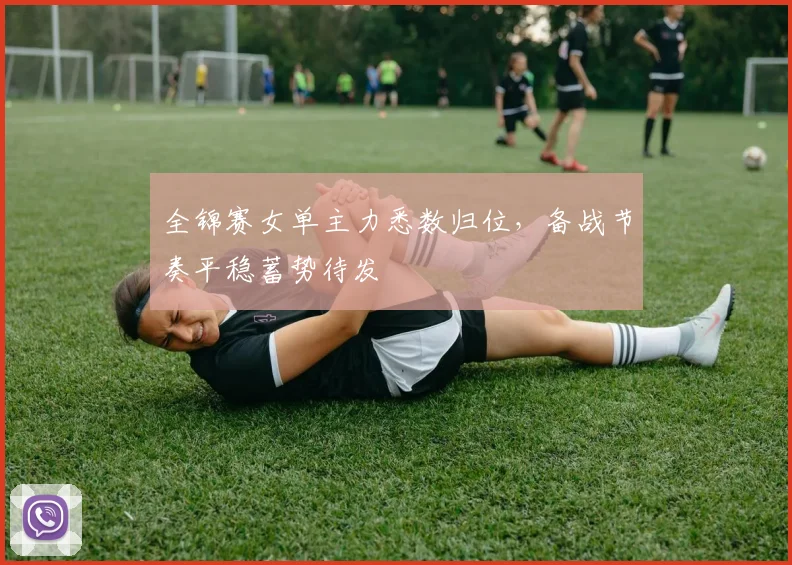 全锦赛女单主力悉数归位，备战节奏平稳蓄势待发