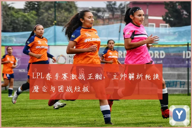 LPL春季赛激战正酣，主帅解析轮换磨合与团战短板