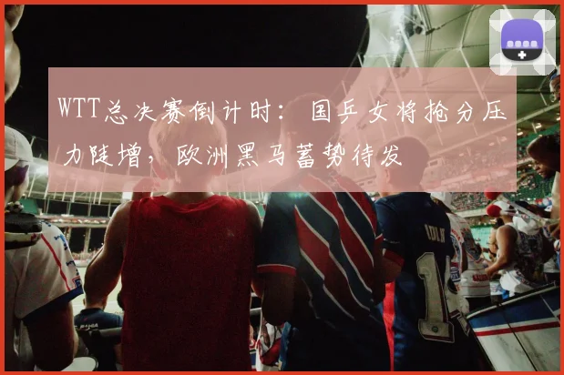 WTT总决赛倒计时：国乒女将抢分压力陡增，欧洲黑马蓄势待发