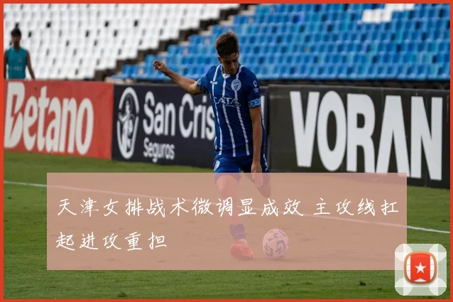 天津女排战术微调显成效 主攻线扛起进攻重担
