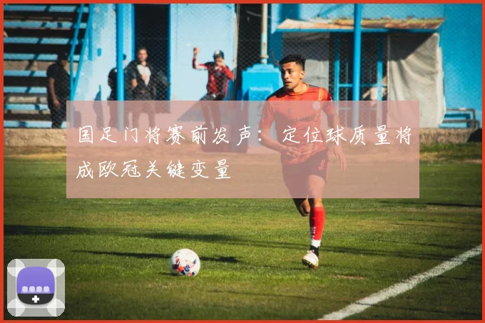 国足门将赛前发声：定位球质量将成欧冠关键变量