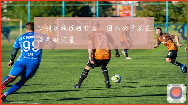亚洲劲旅连胜背后:团队化学反应成关键变量