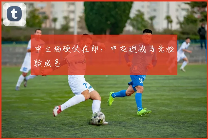 中立场硬仗在即,申花迎战马竞检验成色