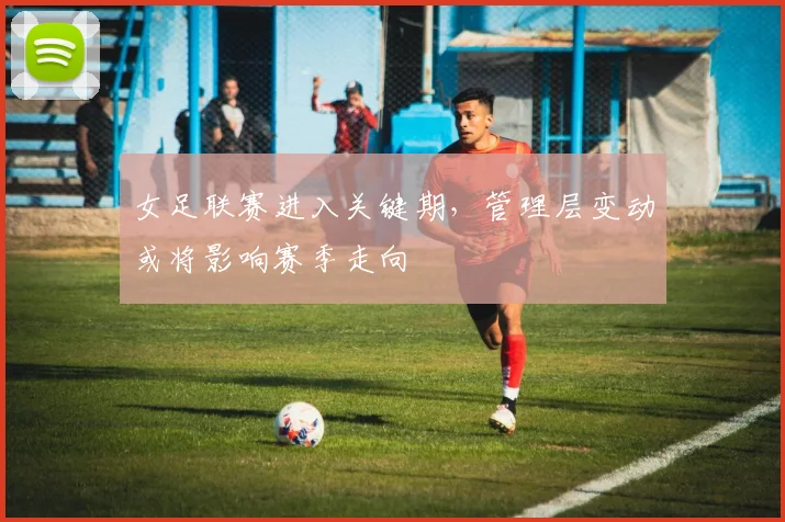 女足联赛进入关键期，管理层变动或将影响赛季走向