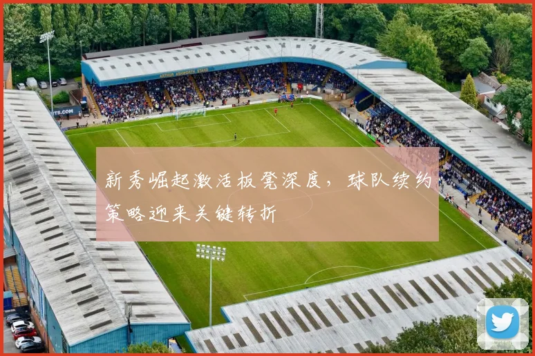 新秀崛起激活板凳深度，球队续约策略迎来关键转折