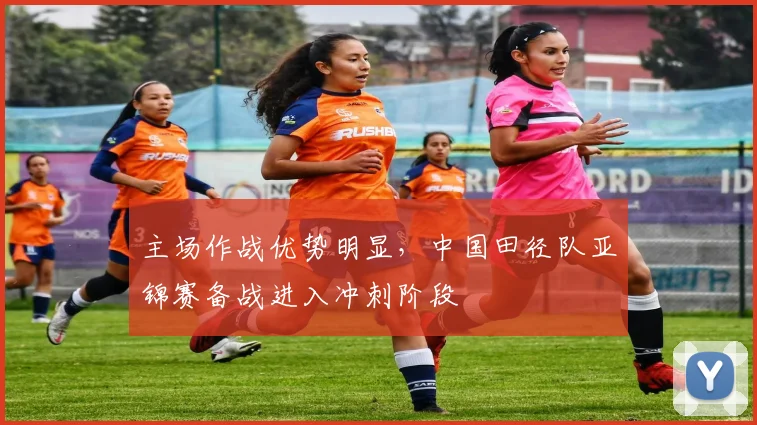 主场作战优势明显，中国田径队亚锦赛备战进入冲刺阶段