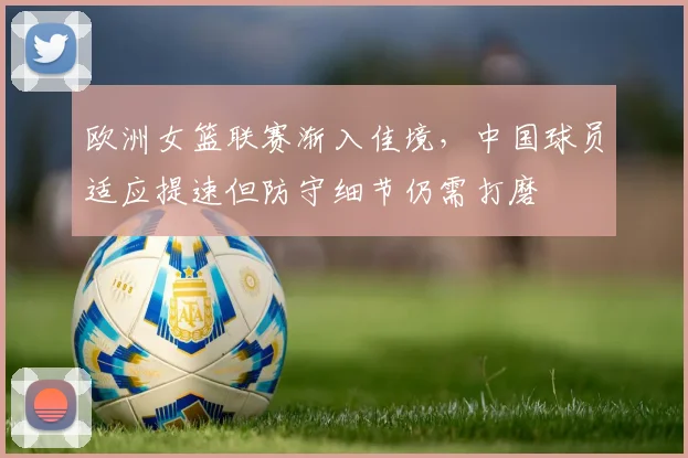 欧洲女篮联赛渐入佳境，中国球员适应提速但防守细节仍需打磨