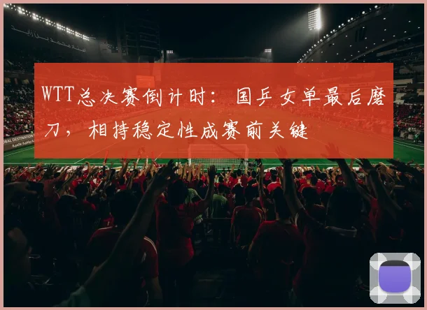 WTT总决赛倒计时：国乒女单最后磨刀，相持稳定性成赛前关键