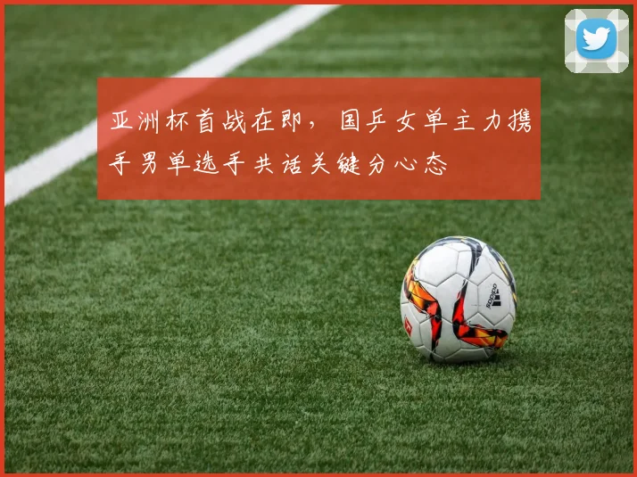 亚洲杯首战在即，国乒女单主力携手男单选手共话关键分心态