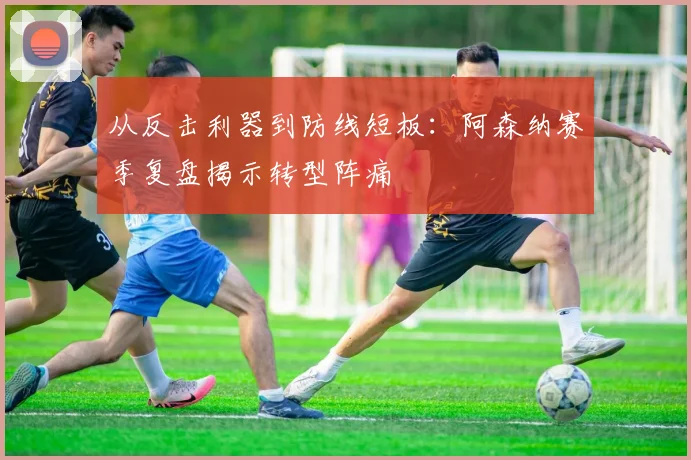 从反击利器到防线短板：阿森纳赛季复盘揭示转型阵痛