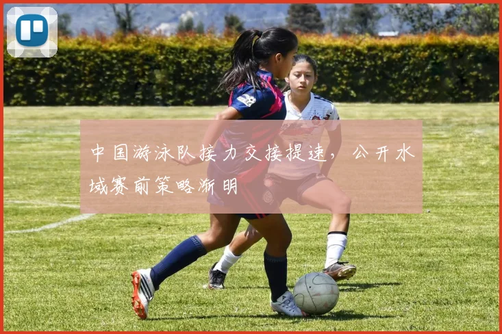 中国游泳队接力交接提速，公开水域赛前策略渐明