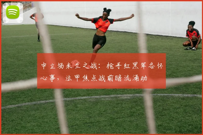 中立场米兰之战：枪手红黑军各怀心事，法甲焦点战前暗流涌动