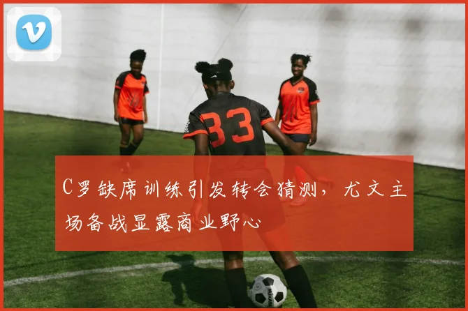 C罗缺席训练引发转会猜测，尤文主场备战显露商业野心