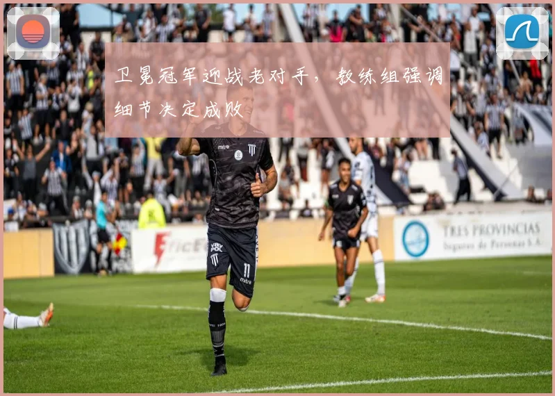 卫冕冠军迎战老对手，教练组强调细节决定成败