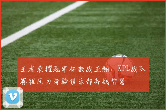 王者荣耀冠军杯激战正酣，KPL战队赛程压力考验俱乐部备战智慧