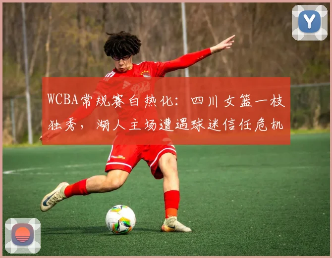 WCBA常规赛白热化：四川女篮一枝独秀，湖人主场遭遇球迷信任危机