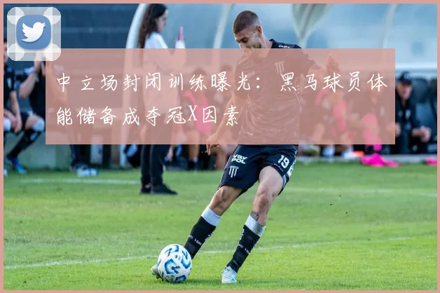 中立场封闭训练曝光：黑马球员体能储备成夺冠X因素