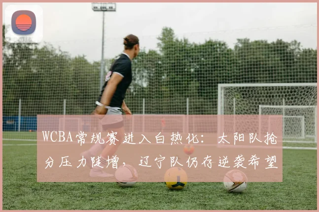 WCBA常规赛进入白热化：太阳队抢分压力陡增，辽宁队仍存逆袭希望