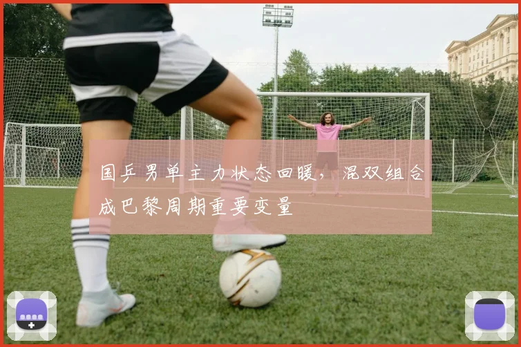 国乒男单主力状态回暖，混双组合成巴黎周期重要变量