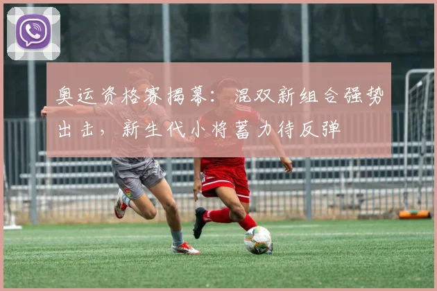 奥运资格赛揭幕：混双新组合强势出击，新生代小将蓄力待反弹