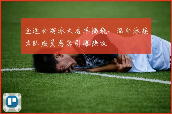 全运会游泳大名单揭晓，混合泳接力队成员悬念引爆热议