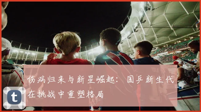 伤病归来与新星崛起：国乒新生代在挑战中重塑格局