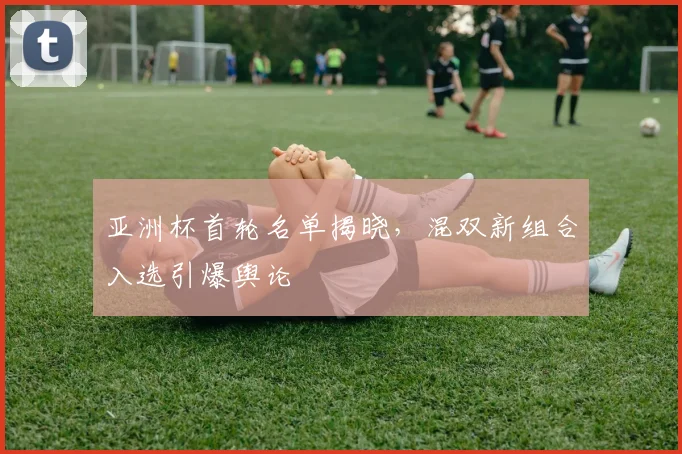 亚洲杯首轮名单揭晓,混双新组合入选引爆舆论