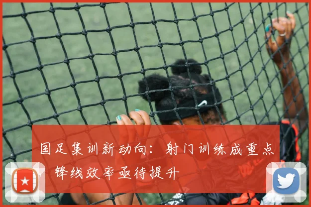 国足集训新动向：射门训练成重点，锋线效率亟待提升