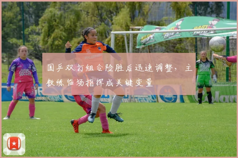 国乒双打组合险胜后迅速调整，主教练临场指挥成关键变量