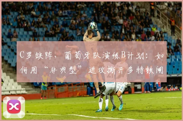 C罗缺阵，葡萄牙队演练B计划：如何用“非典型”进攻撕开多特铁闸