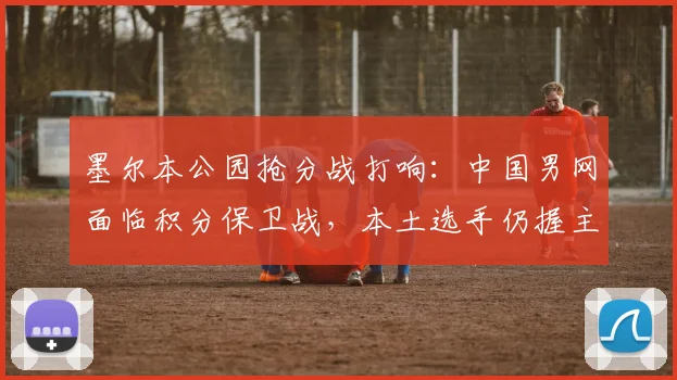 墨尔本公园抢分战打响：中国男网面临积分保卫战，本土选手仍握主动权