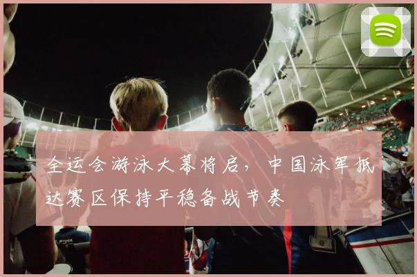 全运会游泳大幕将启，中国泳军抵达赛区保持平稳备战节奏