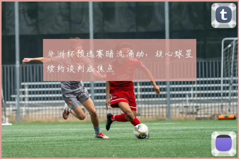 非洲杯预选赛暗流涌动，核心球星续约谈判成焦点