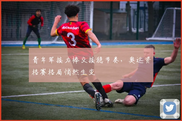 青年军接力棒交接稳节奏，奥运资格赛格局悄然生变