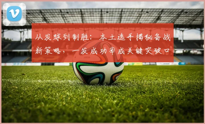 从发球到制胜：本土选手揭秘备战新策略，一发成功率成关键突破口